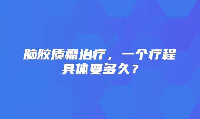脑胶质瘤治疗，一个疗程具体要多久？