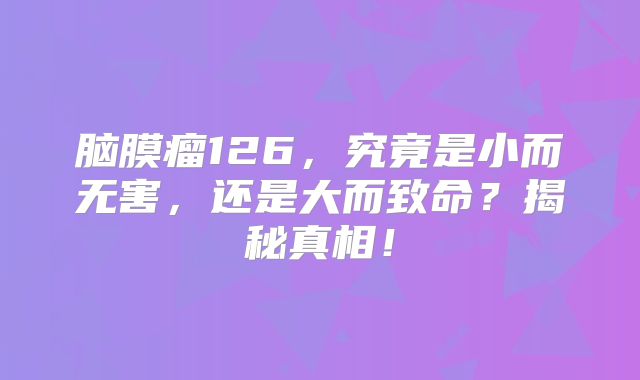 脑膜瘤126，究竟是小而无害，还是大而致命？揭秘真相！