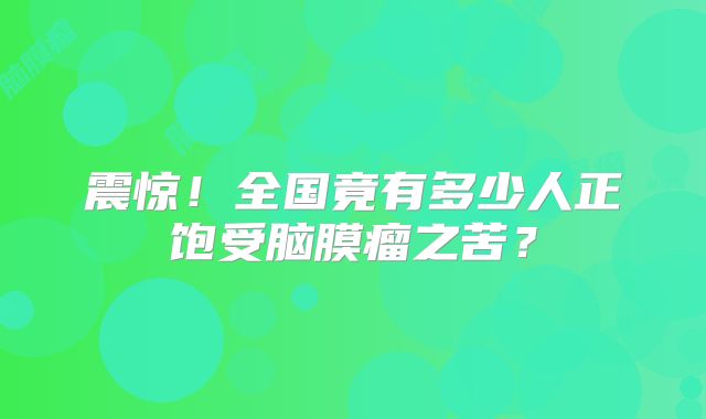 震惊！全国竟有多少人正饱受脑膜瘤之苦？