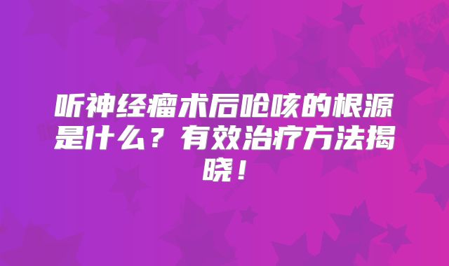听神经瘤术后呛咳的根源是什么？有效治疗方法揭晓！