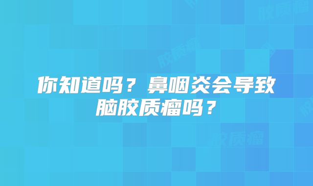 你知道吗？鼻咽炎会导致脑胶质瘤吗？