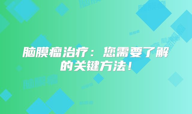 脑膜瘤治疗：您需要了解的关键方法！
