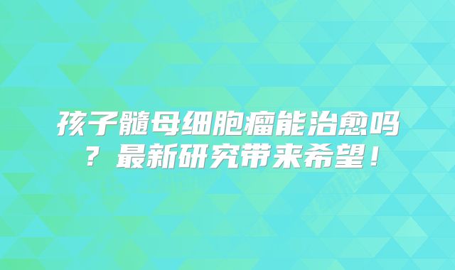 孩子髓母细胞瘤能治愈吗？最新研究带来希望！