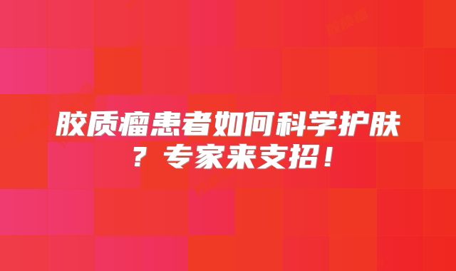 胶质瘤患者如何科学护肤？专家来支招！