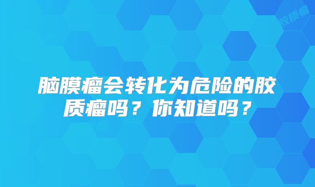 脑膜瘤会转化为危险的胶质瘤吗？你知道吗？