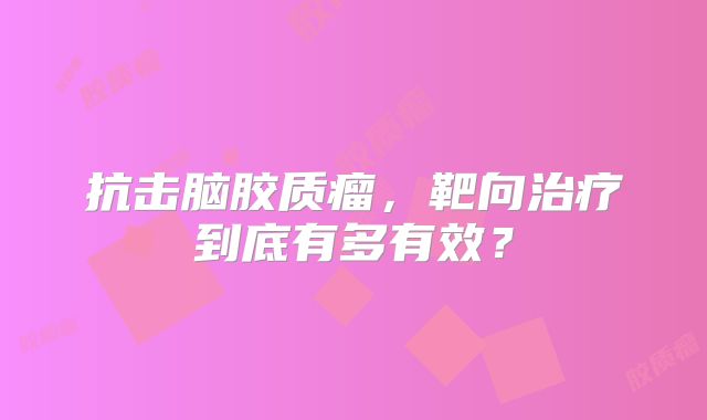 抗击脑胶质瘤，靶向治疗到底有多有效？
