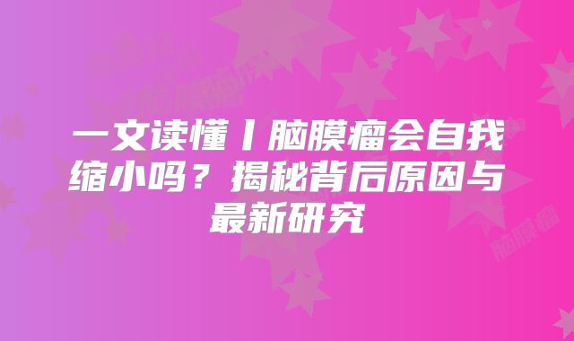 一文读懂丨脑膜瘤会自我缩小吗？揭秘背后原因与最新研究