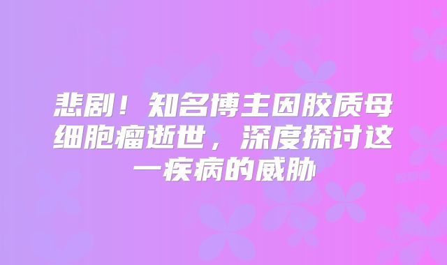 悲剧！知名博主因胶质母细胞瘤逝世，深度探讨这一疾病的威胁