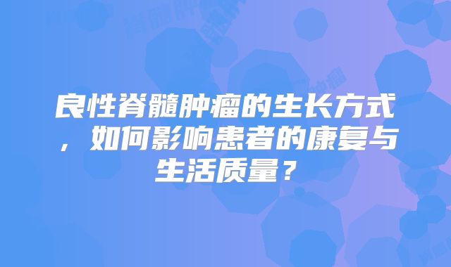 良性脊髓肿瘤的生长方式，如何影响患者的康复与生活质量？