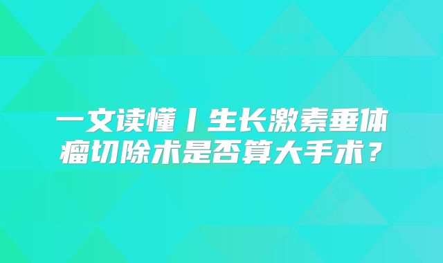 一文读懂丨生长激素垂体瘤切除术是否算大手术？