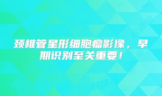 颈椎管星形细胞瘤影像，早期识别至关重要！