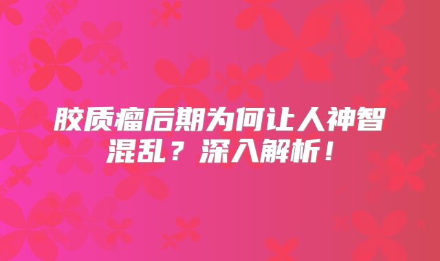 胶质瘤后期为何让人神智混乱？深入解析！