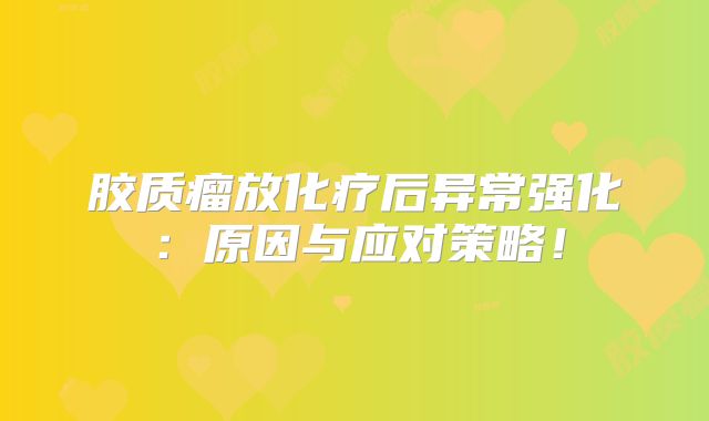 胶质瘤放化疗后异常强化：原因与应对策略！