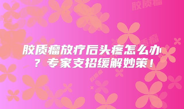 胶质瘤放疗后头疼怎么办？专家支招缓解妙策！