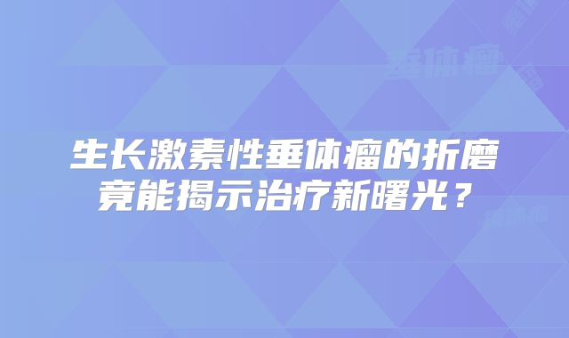 生长激素性垂体瘤的折磨竟能揭示治疗新曙光？