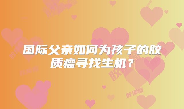 国际父亲如何为孩子的胶质瘤寻找生机？