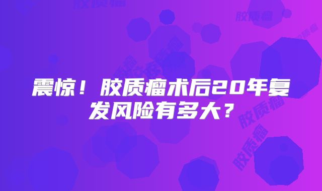 震惊！胶质瘤术后20年复发风险有多大？