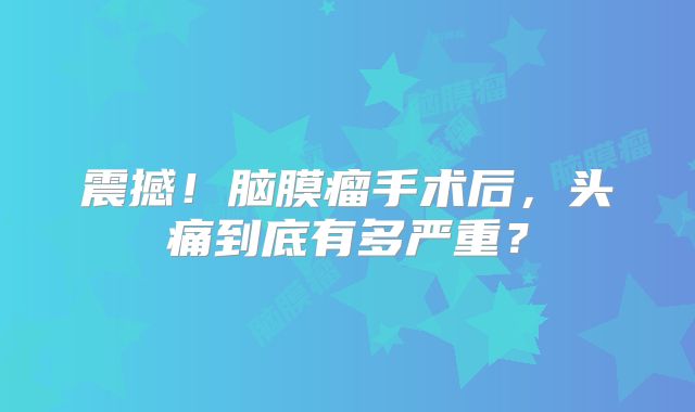 震撼！脑膜瘤手术后，头痛到底有多严重？