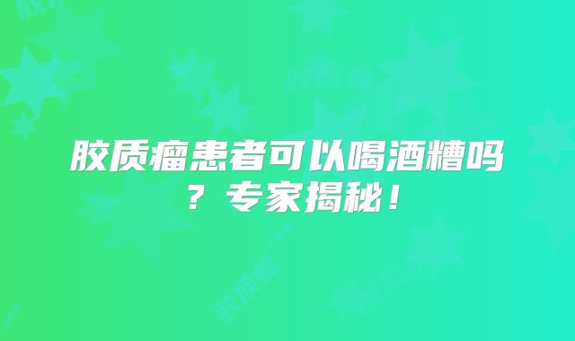 胶质瘤患者可以喝酒糟吗？专家揭秘！