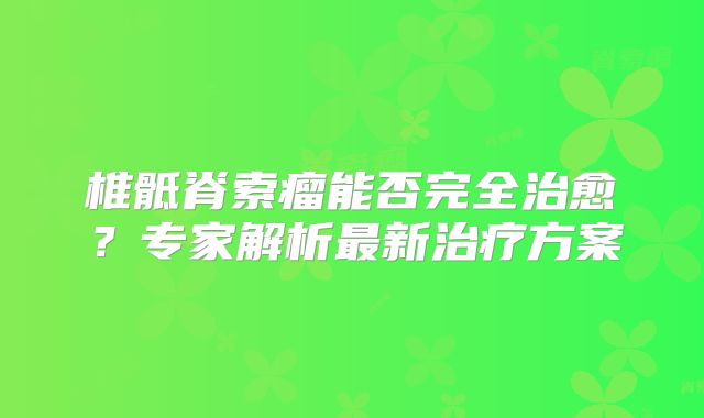 椎骶脊索瘤能否完全治愈？专家解析最新治疗方案