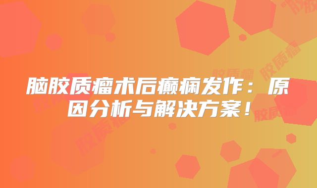 脑胶质瘤术后癫痫发作：原因分析与解决方案！