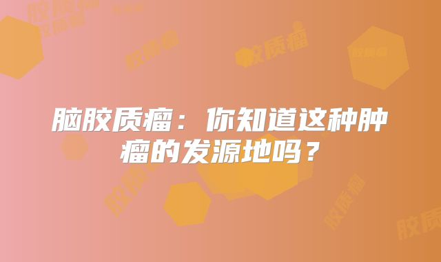脑胶质瘤：你知道这种肿瘤的发源地吗？