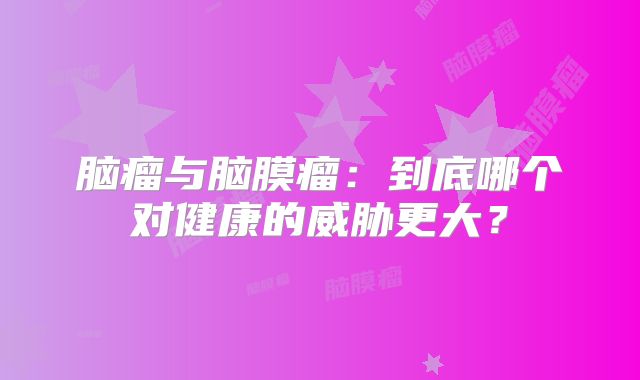 脑瘤与脑膜瘤：到底哪个对健康的威胁更大？