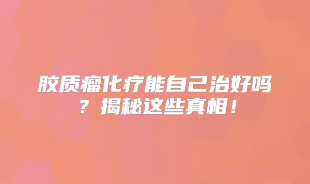 胶质瘤化疗能自己治好吗？揭秘这些真相！