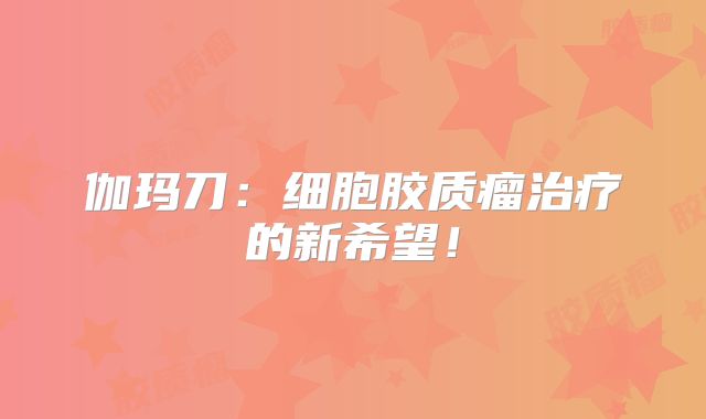 伽玛刀：细胞胶质瘤治疗的新希望！