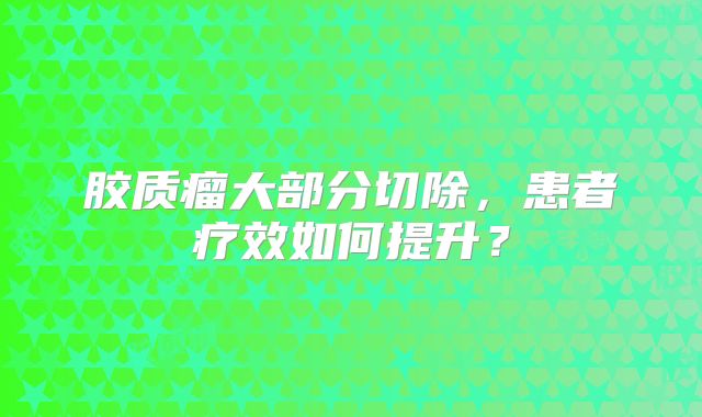 胶质瘤大部分切除，患者疗效如何提升？