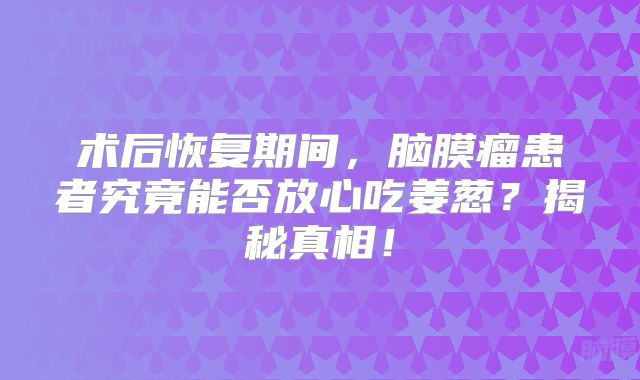 术后恢复期间，脑膜瘤患者究竟能否放心吃姜葱？揭秘真相！