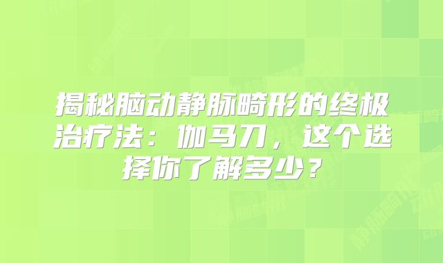 揭秘脑动静脉畸形的终极治疗法：伽马刀，这个选择你了解多少？