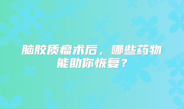 脑胶质瘤术后，哪些药物能助你恢复？
