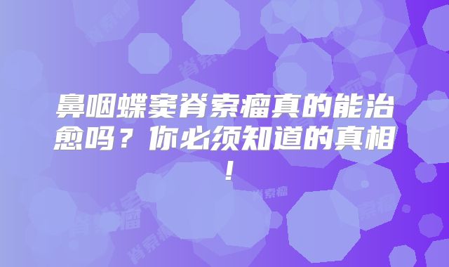 鼻咽蝶窦脊索瘤真的能治愈吗？你必须知道的真相！