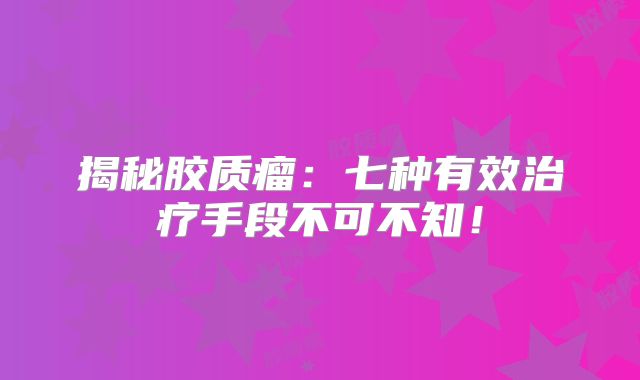 揭秘胶质瘤：七种有效治疗手段不可不知！