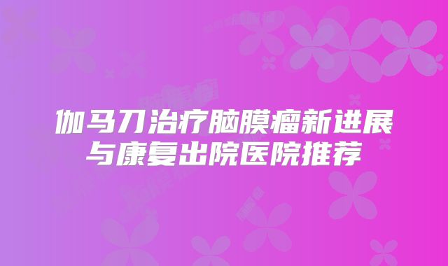 伽马刀治疗脑膜瘤新进展与康复出院医院推荐