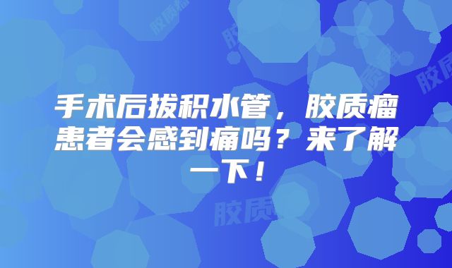 手术后拔积水管，胶质瘤患者会感到痛吗？来了解一下！