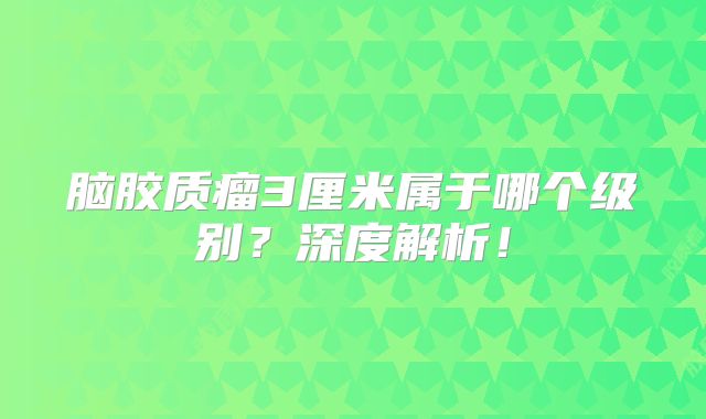 脑胶质瘤3厘米属于哪个级别？深度解析！
