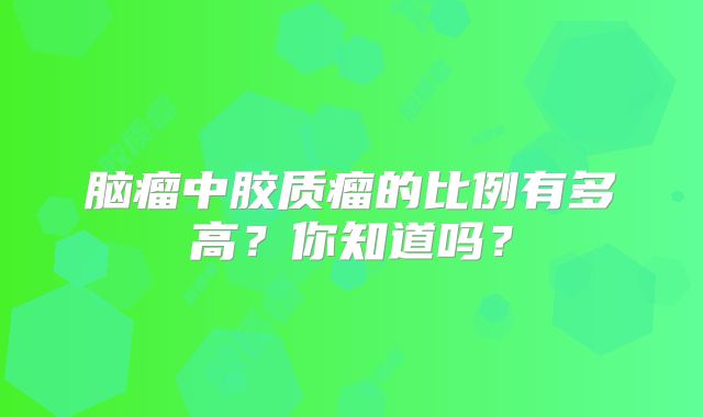 脑瘤中胶质瘤的比例有多高？你知道吗？