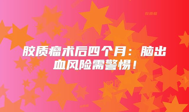 胶质瘤术后四个月：脑出血风险需警惕！