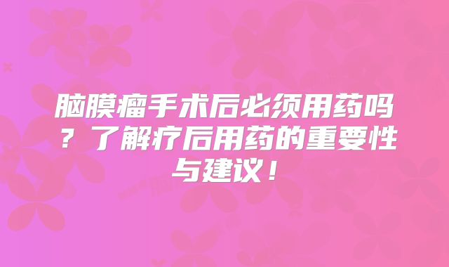 脑膜瘤手术后必须用药吗？了解疗后用药的重要性与建议！