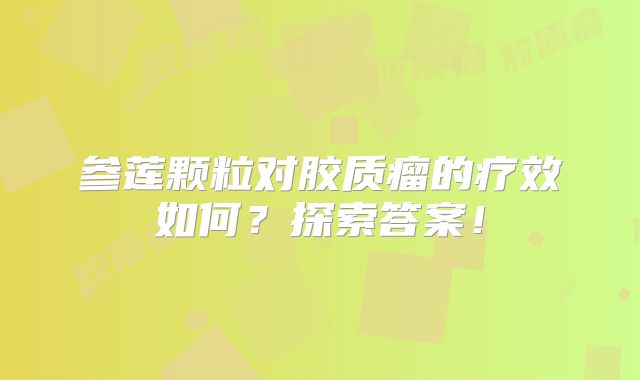 参莲颗粒对胶质瘤的疗效如何？探索答案！