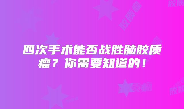 四次手术能否战胜脑胶质瘤？你需要知道的！