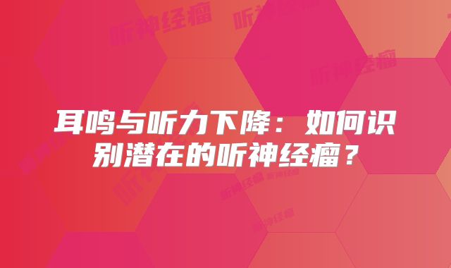 耳鸣与听力下降：如何识别潜在的听神经瘤？