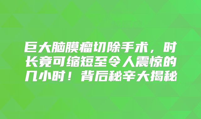 巨大脑膜瘤切除手术，时长竟可缩短至令人震惊的几小时！背后秘辛大揭秘