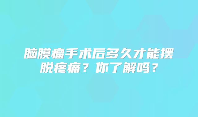 脑膜瘤手术后多久才能摆脱疼痛？你了解吗？