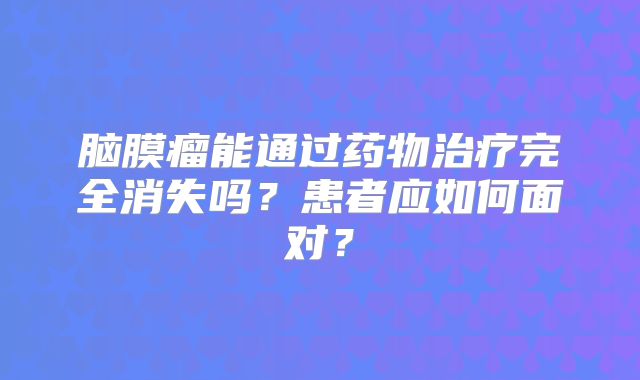 脑膜瘤能通过药物治疗完全消失吗？患者应如何面对？