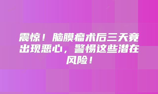 震惊！脑膜瘤术后三天竟出现恶心，警惕这些潜在风险！