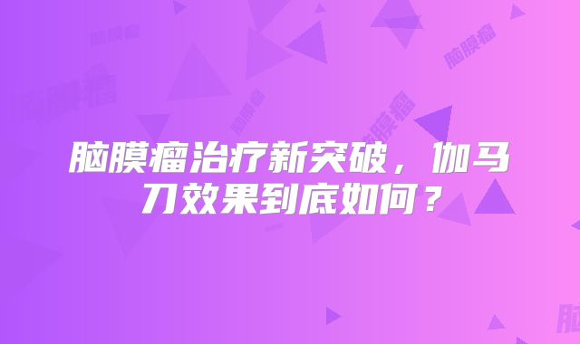 脑膜瘤治疗新突破，伽马刀效果到底如何？