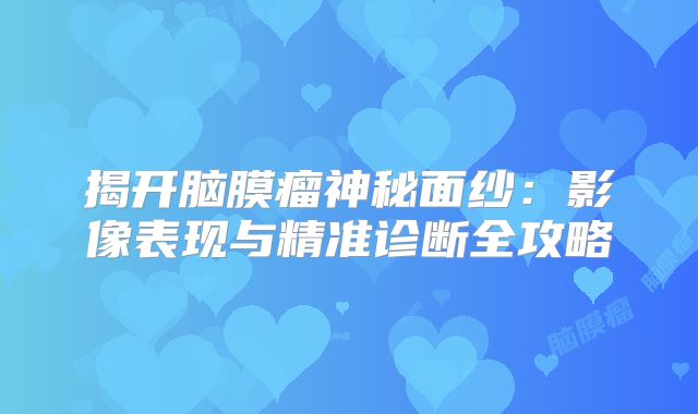 揭开脑膜瘤神秘面纱：影像表现与精准诊断全攻略